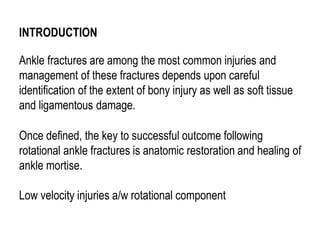 INTRODUCTION
Ankle fractures are among the most common injuries and
management of these fractures depends upon careful
identification of the extent of bony injury as well as soft tissue
and ligamentous damage.
Once defined, the key to successful outcome following
rotational ankle fractures is anatomic restoration and healing of
ankle mortise.
Low velocity injuries a/w rotational component
 
