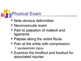Physical Exam
   Note obvious deformities
   Neurovascular exam
   Pain to palpation of malleoli and
    ligaments
   Palpate along the entire fibula
   Pain at the ankle with compression
       syndesmotic injury
   Examine the hindfoot and forefoot for
    associated injuries
 