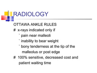 RADIOLOGY
OTTAWA ANKLE RULES
# x-rays indicated only if
   ` pain near malleoli
   ` inability to bear weight
   ` bony tenderness at the tip of the
      malleolus or post edge
# 100% sensitive, decreased cost and
   patient waiting time
 