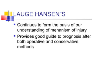 LAUGE HANSEN”S
   Continues to form the basis of our
    understanding of mehanism of injury
   Provides good guide to prognosis after
    both operative and conservative
    methods
 