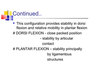 Continued..
 This configuration provides stability in dorsi
  flexion and relative mobility in plantar flexion
# DORSI FLEXION - close packed position
                  - stability by articular
                    contact
# PLANTAR FLEXION – stability principally
                       by ligamentous
                       structures
 