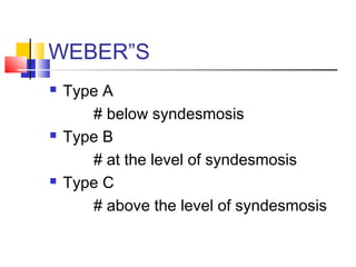 WEBER”S
   Type A
       # below syndesmosis
   Type B
       # at the level of syndesmosis
   Type C
       # above the level of syndesmosis
 