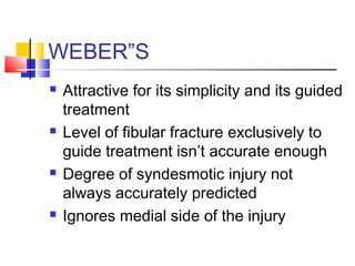 WEBER”S
   Attractive for its simplicity and its guided
    treatment
   Level of fibular fracture exclusively to
    guide treatment isn’t accurate enough
   Degree of syndesmotic injury not
    always accurately predicted
   Ignores medial side of the injury
 