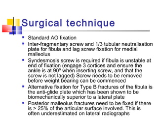 Surgical technique
   Standard AO fixation
   Inter-fragmentary screw and 1/3 tubular neutralisation
    plate for fibula and lag screw fixation for medial
    malleolus
   Syndesmosis screw is required if fibula is unstable at
    end of fixation (engage 3 cortices and ensure the
    ankle is at 90º when inserting screw, and that the
    screw is not lagged) Screw needs to be removed
    before weight bearing can be commenced
   Alternative fixation for Type B fractures of the fibula is
    the anti-glide plate which has been shown to be
    biomechanically superior to a lateral plate
   Posterior malleolus fractures need to be fixed if there
    is > 25% of the articular surface involved. This is
    often underestimated on lateral radiographs
 