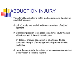 ABDUCTION INJURY
   Talus forcibly abducted in ankle mortise producing traction on
    medial structures -

    # pull off fracture of medial malleolus or rupture of deltoid
      ligament

    # lateral compression force produces a lower fibular fracture
      with characteristic lateral comminution

      # doesnot produce seperation of tibio-fibular jt b’cos
      combined strength of three ligaments is greater than lat
      malleolus

    # rarely if associated with vertical compression can cause en-
      bloc avulsion of incisura fibularis
 