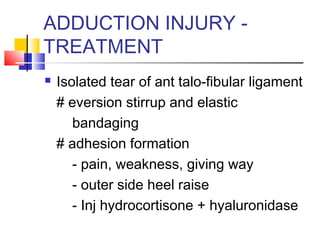 ADDUCTION INJURY -
TREATMENT
   Isolated tear of ant talo-fibular ligament
    # eversion stirrup and elastic
       bandaging
    # adhesion formation
       - pain, weakness, giving way
       - outer side heel raise
       - Inj hydrocortisone + hyaluronidase
 