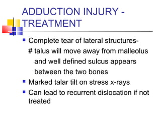 ADDUCTION INJURY -
TREATMENT
   Complete tear of lateral structures-
    # talus will move away from malleolus
      and well defined sulcus appears
      between the two bones
   Marked talar tilt on stress x-rays
   Can lead to recurrent dislocation if not
    treated
 
