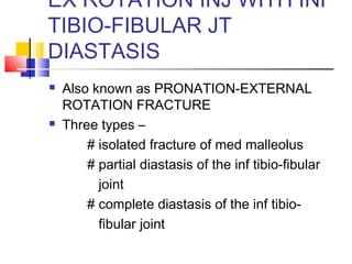 EX ROTATION INJ WITH INF
TIBIO-FIBULAR JT
DIASTASIS
   Also known as PRONATION-EXTERNAL
    ROTATION FRACTURE
   Three types –
        # isolated fracture of med malleolus
        # partial diastasis of the inf tibio-fibular
          joint
        # complete diastasis of the inf tibio-
          fibular joint
 
