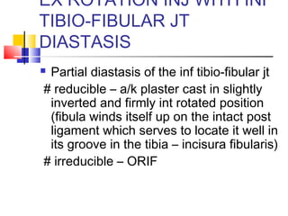 EX ROTATION INJ WITH INF
TIBIO-FIBULAR JT
DIASTASIS
Partial diastasis of the inf tibio-fibular jt
# reducible – a/k plaster cast in slightly
 inverted and firmly int rotated position
 (fibula winds itself up on the intact post
 ligament which serves to locate it well in
 its groove in the tibia – incisura fibularis)
# irreducible – ORIF
 