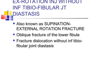EX-ROTATION INJ WITHOUT
INF TIBIO-FIBULAR JT
DIASTASIS
   Also known as SUPINATION-
    EXTERNAL ROTATION FRACTURE
   Oblique fracture of the lower fibula
   Fracture dislocation without inf tibio-
    fibular joint diastasis
 