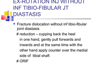 EX-ROTATION INJ WITHOUT
INF TIBIO-FIBULAR JT
DIASTASIS
   Fracture dislocation without inf tibio-fibular
    joint diastasis
    # reduction – cupping back the heel
      in one hand, gently pull forwards and
      inwards and at the same time with the
      other hand apply counter over the medial
      side of tibial shaft
    # ORIF
 