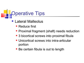 Operative Tips
   Lateral Malleolus
       Reduce first
       Proximal fragment (shaft) needs reduction
       3 bicortical screws into proximal fibula
       Unicortical screws into intra-articular
        portion
       Be certain fibula is out to length
 