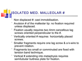 ISOLATED MED. MALLEOLAR #

` Non displaced #: cast immobilisation.
` Avulsion # of the malleolar tip: no fixation required
  unless displaced.
` Fixation usually requires two 4mm cancellous lag
  screws oriented perpendicular to the #.
` Vertically oriented # requires horizontally placed
  screws.
` Smaller fragments require one lag screw & a k-wire to
  prevent rotation.
` Fragments too small or comminuted are fixed with
  tension band technique.
` Vertical # extending into metaphysis requires
  semitubular buttress plate for fixation.
 
