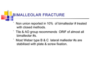 BIMALLEOLAR FRACTURE

` Non union reported in 10% of bimalleolar # treated
  with closed methods.
` Tile & AO group recommends ORIF of almost all
  bimalleolar #s.
` Most Weber type B & C lateral malleolar #s are
  stabilised with plate & screw fixation.
 