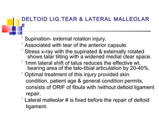 DELTOID LIG.TEAR & LATERAL MALLEOLAR
#

` Supination- external rotation injury.
` Associated with tear of the anterior capsule.
` Stress x-ray with the supinated & externally rotated
   shows talar tilting with a widened medial clear space.
` 1mm lateral shift of talus reduces the effective wt.
   bearing area of the talo-tibial articulation by 20-40%.
` Optimal treatment of this injury provided skin
  condition, patient age & general condition permits,
  consists of ORIF of fibula with /without deltoid ligament
  repair.
` Lateral malleolar # is fixed before the repair of deltoid
  ligament.
 