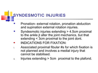 SYNDESMOTIC INJURIES
     Pronation- external rotation, pronation abduction
      and supination external rotation injuries.
     Syndesmotic injuries extending > 4.5cm proximal
      to the ankle jt alter the joint mechanics, but that
      extending < 3cm proximal to the joint dont.
      INDICATIONS FOR FIXATION:
i.    Associated proximal fibular #s for which fixation is
      not planned and involves a medial injury that
      cannot be stabilised.
ii.   Injuries extending > 5cm proximal to the plafond.
 
