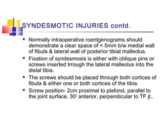 SYNDESMOTIC INJURIES contd .
   Normally intraoperative roentgenograms should
    demonstrate a clear space of < 5mm b/w medial wall
    of fibula & lateral wall of posterior tibial malleolus.
   Fixation of syndesmosis is either with oblique pins or
    screws inserted trrough the lateral malleolus into the
    distal tibia.
   The screws should be placed through both cortices of
    fibula & either one or both cortices of the tibia.
   Screw position- 2cm proximal to plafond, parallel to
    the joint surface, 300 anterior, perpendicular to TF jt..
 