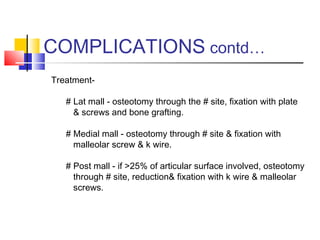 COMPLICATIONS contd…
Treatment-

   # Lat mall - osteotomy through the # site, fixation with plate
     & screws and bone grafting.

   # Medial mall - osteotomy through # site & fixation with
     malleolar screw & k wire.

   # Post mall - if >25% of articular surface involved, osteotomy
     through # site, reduction& fixation with k wire & malleolar
     screws.
 