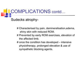 COMPLICATIONS contd…
Sudecks atrophy-

   # Characterised by pain, demineralisation,edema,
      shiny skin with reduced ROM.
   # Prevented by early ROM exercises, elevation of
     the affected limb.
   # once the condition has developed – intensive
     physiotherapy, prolonged elevation & use of
     sympathetic blocking agents.
 