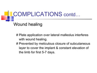 COMPLICATIONS contd…
Wound healing

 # Plate application over lateral malleolus interferes
   with wound healing.
 # Prevented by meticulous closure of subcutaneous
   layer to cover the implant & constant elevation of
   the limb for first 5-7 days.
 