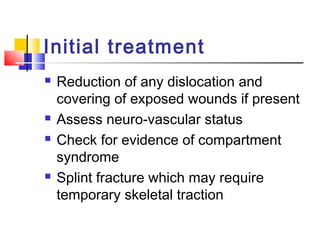 Initial treatment
   Reduction of any dislocation and
    covering of exposed wounds if present
   Assess neuro-vascular status
   Check for evidence of compartment
    syndrome
   Splint fracture which may require
    temporary skeletal traction
 