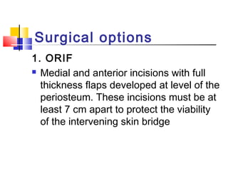 Surgical options
1. ORIF
 Medial and anterior incisions with full

  thickness flaps developed at level of the
  periosteum. These incisions must be at
  least 7 cm apart to protect the viability
  of the intervening skin bridge
 