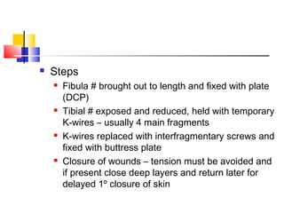    Steps
       Fibula # brought out to length and fixed with plate
        (DCP)
       Tibial # exposed and reduced, held with temporary
        K-wires – usually 4 main fragments
       K-wires replaced with interfragmentary screws and
        fixed with buttress plate
       Closure of wounds – tension must be avoided and
        if present close deep layers and return later for
        delayed 1º closure of skin
 