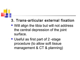 3. Trans-articular external fixation
 Will align the tibia but will not address

  the central depression of the joint
  surface. 
 Useful as first part of 2 -stage

  procedure (to allow soft tissue
  management & CT & planning)
 