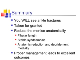 Summary
   You WILL see ankle fractures
   Taken for granted
   Reduce the mortise anatomically
       Fibular length
       Stable syndesmosis
       Anatomic reduction and debridement
        medially
   Proper management leads to excellent
    outcomes
 