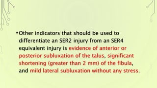 •Other indicators that should be used to
differentiate an SER2 injury from an SER4
equivalent injury is evidence of anterior or
posterior subluxation of the talus, significant
shortening (greater than 2 mm) of the fibula,
and mild lateral subluxation without any stress.
 