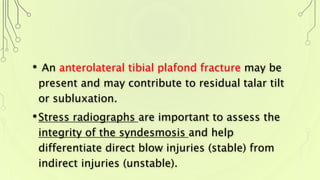 • An anterolateral tibial plafond fracture may be
present and may contribute to residual talar tilt
or subluxation.
•Stress radiographs are important to assess the
integrity of the syndesmosis and help
differentiate direct blow injuries (stable) from
indirect injuries (unstable).
 