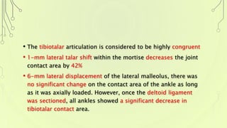 • The tibiotalar articulation is considered to be highly congruent
• 1-mm lateral talar shift within the mortise decreases the joint
contact area by 42%
• 6-mm lateral displacement of the lateral malleolus, there was
no significant change on the contact area of the ankle as long
as it was axially loaded. However, once the deltoid ligament
was sectioned, all ankles showed a significant decrease in
tibiotalar contact area.
 