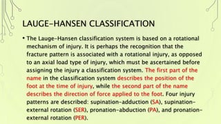 LAUGE-HANSEN CLASSIFICATION
• The Lauge-Hansen classification system is based on a rotational
mechanism of injury. It is perhaps the recognition that the
fracture pattern is associated with a rotational injury, as opposed
to an axial load type of injury, which must be ascertained before
assigning the injury a classification system. The first part of the
name in the classification system describes the position of the
foot at the time of injury, while the second part of the name
describes the direction of force applied to the foot. Four injury
patterns are described: supination-adduction (SA), supination-
external rotation (SER), pronation-abduction (PA), and pronation-
external rotation (PER).
 