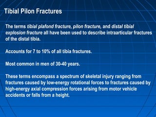 Tibial Pilon Fractures
The terms tibial plafond fracture, pilon fracture, and distal tibial
explosion fracture all have been used to describe intraarticular fractures
of the distal tibia.
Accounts for 7 to 10% of all tibia fractures.
Most common in men of 30-40 years.
These terms encompass a spectrum of skeletal injury ranging from
fractures caused by low-energy rotational forces to fractures caused by
high-energy axial compression forces arising from motor vehicle
accidents or falls from a height.
 