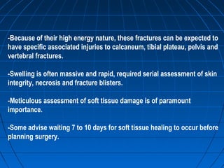 -Because of their high energy nature, these fractures can be expected to
have specific associated injuries to calcaneum, tibial plateau, pelvis and
vertebral fractures.
-Swelling is often massive and rapid, required serial assessment of skin
integrity, necrosis and fracture blisters.
-Meticulous assessment of soft tissue damage is of paramount
importance.
-Some advise waiting 7 to 10 days for soft tissue healing to occur before
planning surgery.
 