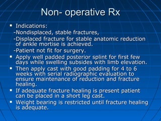 Non- operative RxNon- operative Rx
 Indications:Indications:
-Nondisplaced, stable fractures,-Nondisplaced, stable fractures,
-Displaced fracture for stable anatomic reduction-Displaced fracture for stable anatomic reduction
of ankle mortise is achieved.of ankle mortise is achieved.
-Patient not fit for surgery.-Patient not fit for surgery.
 Apply well padded posterior splint for first fewApply well padded posterior splint for first few
days while swelling subsides with limb elevation.days while swelling subsides with limb elevation.
 Then apply cast with good padding for 4 to 6Then apply cast with good padding for 4 to 6
weeks with serial radiographic evaluation toweeks with serial radiographic evaluation to
ensure maintenance of reduction and fractureensure maintenance of reduction and fracture
healing.healing.
 If adequate fracture healing is present patientIf adequate fracture healing is present patient
can be placed in a short leg cast.can be placed in a short leg cast.
 Weight bearing is restricted until fracture healingWeight bearing is restricted until fracture healing
is adequate.is adequate.
 