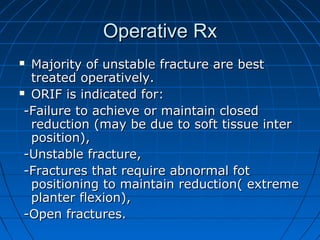 Operative RxOperative Rx
 Majority of unstable fracture are bestMajority of unstable fracture are best
treated operatively.treated operatively.
 ORIF is indicated for:ORIF is indicated for:
-Failure to achieve or maintain closed-Failure to achieve or maintain closed
reduction (may be due to soft tissue interreduction (may be due to soft tissue inter
position),position),
-Unstable fracture,-Unstable fracture,
-Fractures that require abnormal fot-Fractures that require abnormal fot
positioning to maintain reduction( extremepositioning to maintain reduction( extreme
planter flexion),planter flexion),
-Open fractures.-Open fractures.
 
