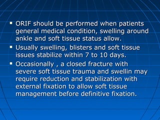  ORIF should be performed when patientsORIF should be performed when patients
general medical condition, swelling aroundgeneral medical condition, swelling around
ankle and soft tissue status allow.ankle and soft tissue status allow.
 Usually swelling, blisters and soft tissueUsually swelling, blisters and soft tissue
issues stabilize within 7 to 10 days.issues stabilize within 7 to 10 days.
 Occasionally , a closed fracture withOccasionally , a closed fracture with
severe soft tissue trauma and swellin maysevere soft tissue trauma and swellin may
require reduction and stabilization withrequire reduction and stabilization with
external fixation to allow soft tissueexternal fixation to allow soft tissue
management before definitive fixation.management before definitive fixation.
 