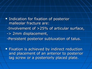  Indication for fixation of posteriorIndication for fixation of posterior
malleolar fracture are:malleolar fracture are:
-Involvement of >25% of articular surface,-Involvement of >25% of articular surface,
-> 2mm displacement,-> 2mm displacement,
-Persistent posterior subluxation of talus.-Persistent posterior subluxation of talus.
 Fixation is achieved by indirect reductionFixation is achieved by indirect reduction
and placement of an anterior to posteriorand placement of an anterior to posterior
lag screw or a posteriorly placed plate.lag screw or a posteriorly placed plate.
 
