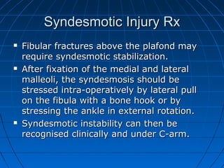 Syndesmotic Injury RxSyndesmotic Injury Rx
 Fibular fractures above the plafond mayFibular fractures above the plafond may
require syndesmotic stabilization.require syndesmotic stabilization.
 After fixation of the medial and lateralAfter fixation of the medial and lateral
malleoli, the syndesmosis should bemalleoli, the syndesmosis should be
stressed intra-operatively by lateral pullstressed intra-operatively by lateral pull
on the fibula with a bone hook or byon the fibula with a bone hook or by
stressing the ankle in external rotation.stressing the ankle in external rotation.
 Syndesmotic instability can then beSyndesmotic instability can then be
recognised clinically and under C-arm.recognised clinically and under C-arm.
 