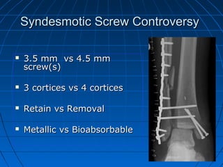 Syndesmotic Screw ControversySyndesmotic Screw Controversy
 3.5 mm vs 4.5 mm3.5 mm vs 4.5 mm
screw(s)screw(s)
 3 cortices vs 4 cortices3 cortices vs 4 cortices
 Retain vs RemovalRetain vs Removal
 Metallic vs BioabsorbableMetallic vs Bioabsorbable
 