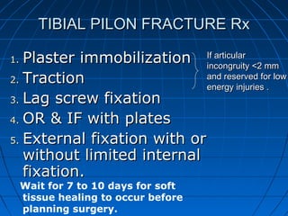 TIBIAL PILON FRACTURE RxTIBIAL PILON FRACTURE Rx
1.1. Plaster immobilizationPlaster immobilization
2.2. TractionTraction
3.3. Lag screw fixationLag screw fixation
4.4. OR & IF with platesOR & IF with plates
5.5. External fixation with orExternal fixation with or
without limited internalwithout limited internal
fixation.fixation.
Wait for 7 to 10 days for soft
tissue healing to occur before
planning surgery.
If articularIf articular
incongruity <2 mmincongruity <2 mm
and reserved for lowand reserved for low
energy injuries .energy injuries .
 