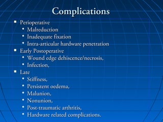 ComplicationsComplications
 PerioperativePerioperative
• MalreductionMalreduction
• Inadequate fixationInadequate fixation
• Intra-articular hardware penetrationIntra-articular hardware penetration
 Early PostoperativeEarly Postoperative
• Wound edge dehiscence/necrosis,Wound edge dehiscence/necrosis,
• Infection,Infection,
 LateLate
• Stiffness,Stiffness,
• Persistent oedema,Persistent oedema,
• Malunion,Malunion,
• Nonunion,Nonunion,
• Post-traumatic arthritis,Post-traumatic arthritis,
• Hardware related complications.Hardware related complications.
 