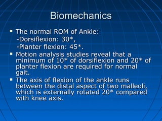 BiomechanicsBiomechanics
 The normal ROM of Ankle:The normal ROM of Ankle:
-Dorsiflexion: 30*,-Dorsiflexion: 30*,
-Planter flexion: 45*.-Planter flexion: 45*.
 Motion analysis studies reveal that aMotion analysis studies reveal that a
minimum of 10* of dorsiflexion and 20* ofminimum of 10* of dorsiflexion and 20* of
planter flexion are required for normalplanter flexion are required for normal
gait.gait.
 The axis of flexion of the ankle runsThe axis of flexion of the ankle runs
between the distal aspect of two malleoli,between the distal aspect of two malleoli,
which is externally rotated 20* comparedwhich is externally rotated 20* compared
with knee axis.with knee axis.
 