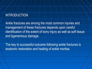INTRODUCTION
Ankle fractures are among the most common injuries and
management of these fractures depends upon careful
identification of the extent of bony injury as well as soft tissue
and ligamentous damage.
The key to successful outcome following ankle fractures is
anatomic restoration and healing of ankle mortise.
 