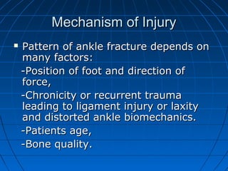 Mechanism of InjuryMechanism of Injury
 Pattern of ankle fracture depends onPattern of ankle fracture depends on
many factors:many factors:
-Position of foot and direction of-Position of foot and direction of
force,force,
-Chronicity or recurrent trauma-Chronicity or recurrent trauma
leading to ligament injury or laxityleading to ligament injury or laxity
and distorted ankle biomechanics.and distorted ankle biomechanics.
-Patients age,-Patients age,
-Bone quality.-Bone quality.
 