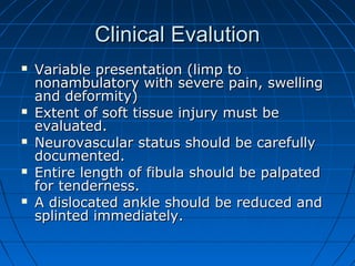 Clinical EvalutionClinical Evalution
 Variable presentation (limp toVariable presentation (limp to
nonambulatory with severe pain, swellingnonambulatory with severe pain, swelling
and deformity)and deformity)
 Extent of soft tissue injury must beExtent of soft tissue injury must be
evaluated.evaluated.
 Neurovascular status should be carefullyNeurovascular status should be carefully
documented.documented.
 Entire length of fibula should be palpatedEntire length of fibula should be palpated
for tenderness.for tenderness.
 A dislocated ankle should be reduced andA dislocated ankle should be reduced and
splinted immediately.splinted immediately.
 