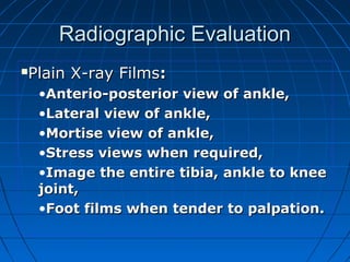 Radiographic EvaluationRadiographic Evaluation
Plain X-ray FilmsPlain X-ray Films::
•Anterio-posterior view of ankle,Anterio-posterior view of ankle,
•Lateral view of ankle,Lateral view of ankle,
•Mortise view of ankle,Mortise view of ankle,
•Stress views when required,Stress views when required,
•Image the entire tibia, ankle to kneeImage the entire tibia, ankle to knee
joint,joint,
•Foot films when tender to palpation.Foot films when tender to palpation.
 
