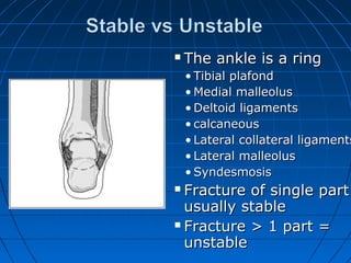  The ankle is a ringThe ankle is a ring
• Tibial plafondTibial plafond
• Medial malleolusMedial malleolus
• Deltoid ligamentsDeltoid ligaments
• calcaneouscalcaneous
• Lateral collateral ligamentsLateral collateral ligaments
• Lateral malleolusLateral malleolus
• SyndesmosisSyndesmosis
 Fracture of single partFracture of single part
usually stableusually stable
 Fracture > 1 part =Fracture > 1 part =
unstableunstable
 