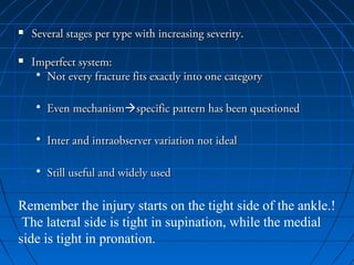  Several stages per type with increasing severity.Several stages per type with increasing severity.
 Imperfect system:Imperfect system:
• Not every fracture fits exactly into one categoryNot every fracture fits exactly into one category
• Even mechanismEven mechanismspecific pattern has been questionedspecific pattern has been questioned
• Inter and intraobserver variation not idealInter and intraobserver variation not ideal
• Still useful and widely usedStill useful and widely used
Remember the injury starts on the tight side of the ankle.!
The lateral side is tight in supination, while the medial
side is tight in pronation.
 